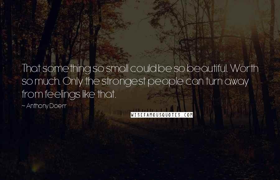 Anthony Doerr Quotes: That something so small could be so beautiful. Worth so much. Only the strongest people can turn away from feelings like that.