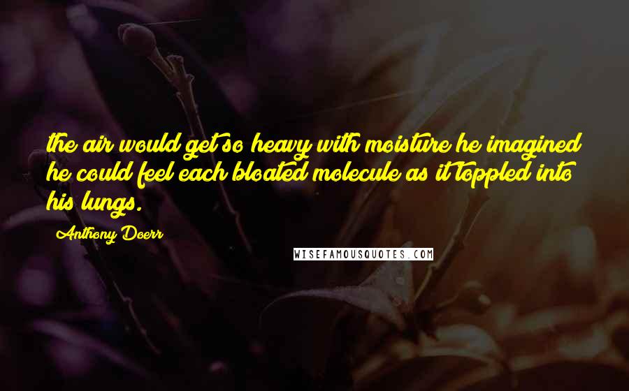 Anthony Doerr Quotes: the air would get so heavy with moisture he imagined he could feel each bloated molecule as it toppled into his lungs.