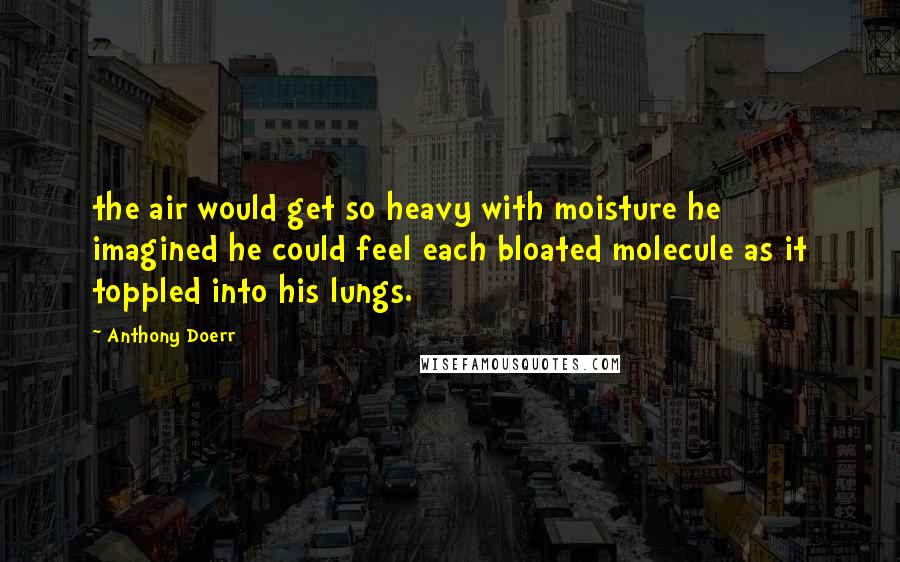 Anthony Doerr Quotes: the air would get so heavy with moisture he imagined he could feel each bloated molecule as it toppled into his lungs.