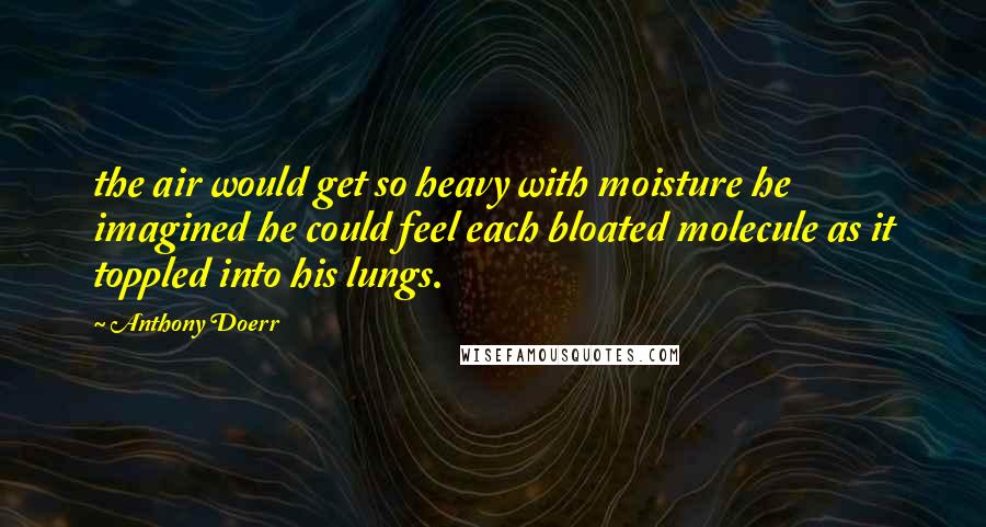 Anthony Doerr Quotes: the air would get so heavy with moisture he imagined he could feel each bloated molecule as it toppled into his lungs.