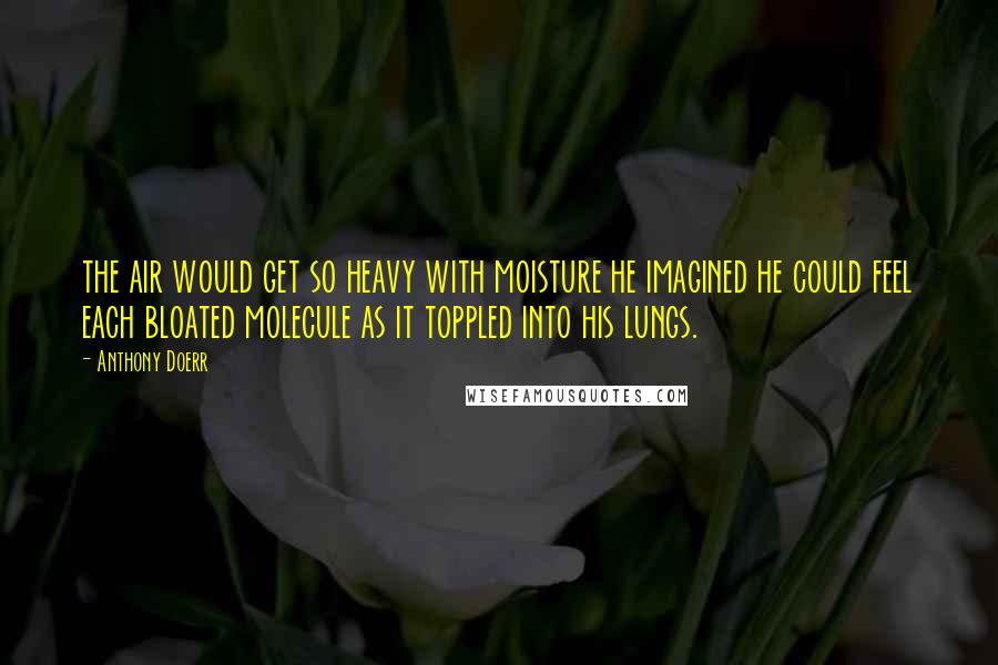 Anthony Doerr Quotes: the air would get so heavy with moisture he imagined he could feel each bloated molecule as it toppled into his lungs.