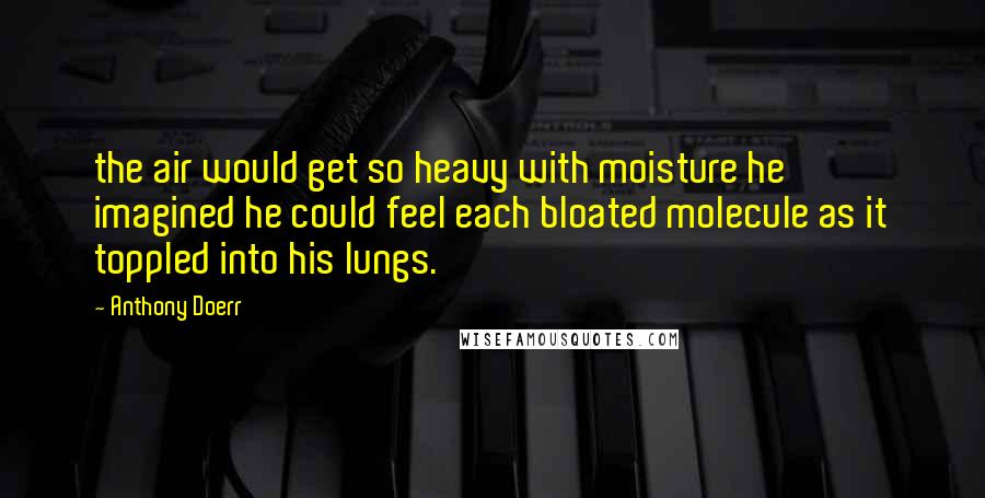 Anthony Doerr Quotes: the air would get so heavy with moisture he imagined he could feel each bloated molecule as it toppled into his lungs.