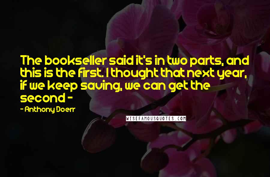 Anthony Doerr Quotes: The bookseller said it's in two parts, and this is the first. I thought that next year, if we keep saving, we can get the second - 