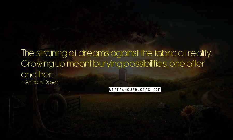 Anthony Doerr Quotes: The straining of dreams against the fabric of reality. Growing up meant burying possibilities, one after another.