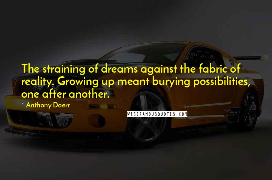 Anthony Doerr Quotes: The straining of dreams against the fabric of reality. Growing up meant burying possibilities, one after another.