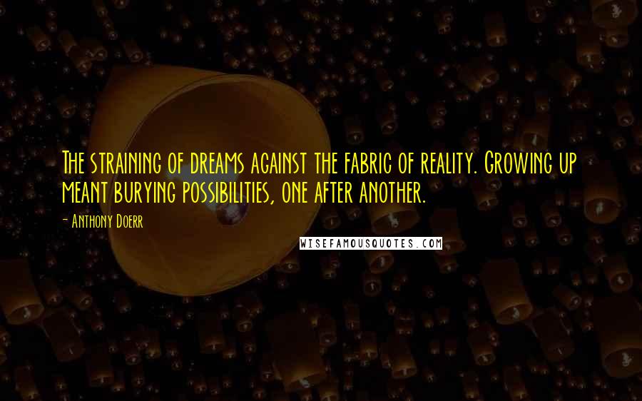 Anthony Doerr Quotes: The straining of dreams against the fabric of reality. Growing up meant burying possibilities, one after another.