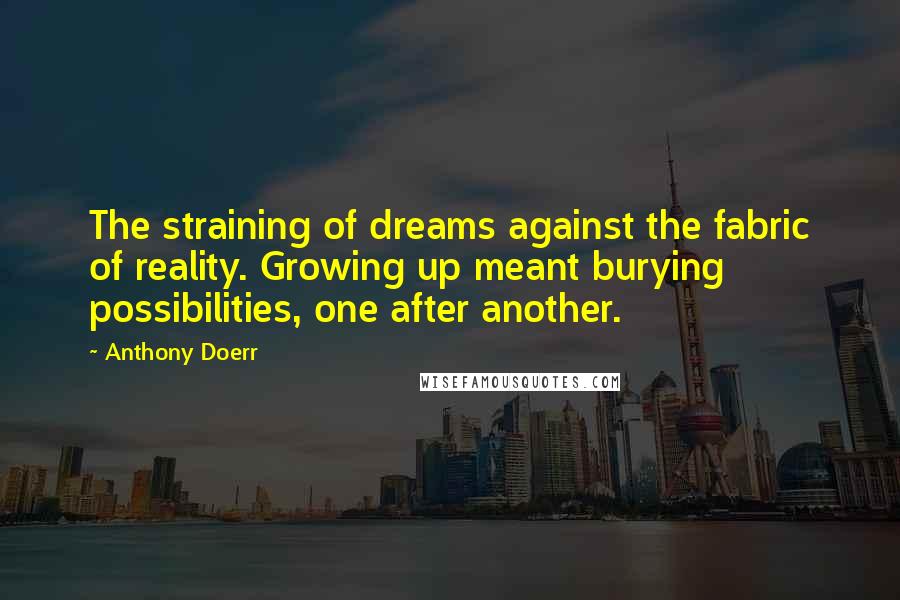 Anthony Doerr Quotes: The straining of dreams against the fabric of reality. Growing up meant burying possibilities, one after another.