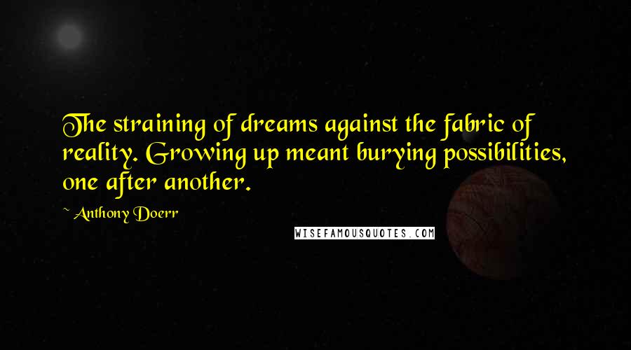 Anthony Doerr Quotes: The straining of dreams against the fabric of reality. Growing up meant burying possibilities, one after another.
