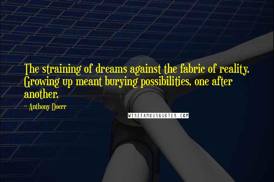 Anthony Doerr Quotes: The straining of dreams against the fabric of reality. Growing up meant burying possibilities, one after another.