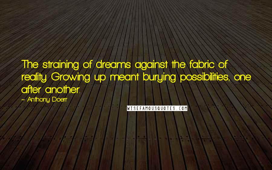 Anthony Doerr Quotes: The straining of dreams against the fabric of reality. Growing up meant burying possibilities, one after another.
