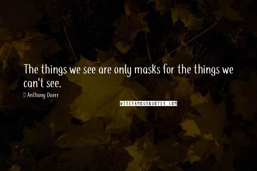 Anthony Doerr Quotes: The things we see are only masks for the things we can't see.