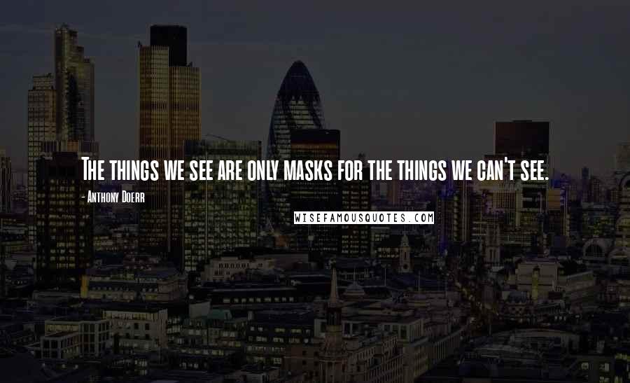Anthony Doerr Quotes: The things we see are only masks for the things we can't see.