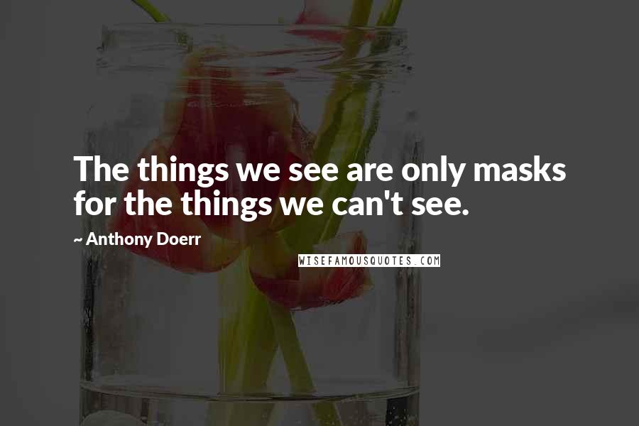 Anthony Doerr Quotes: The things we see are only masks for the things we can't see.