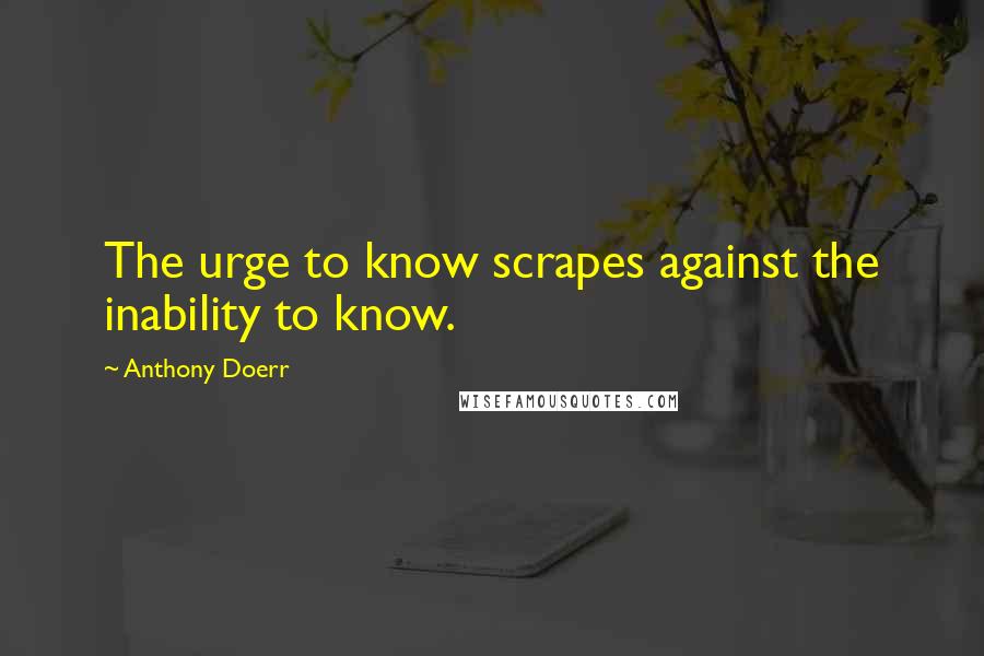 Anthony Doerr Quotes: The urge to know scrapes against the inability to know.