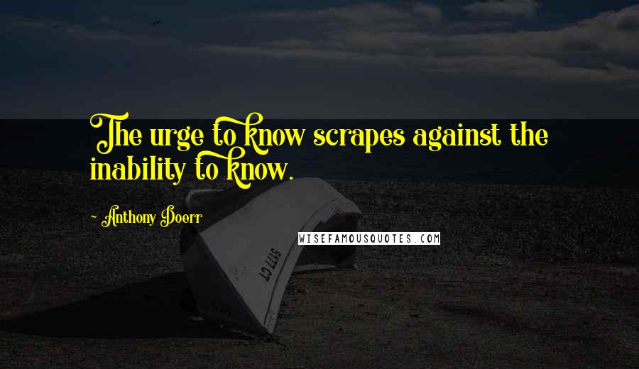 Anthony Doerr Quotes: The urge to know scrapes against the inability to know.