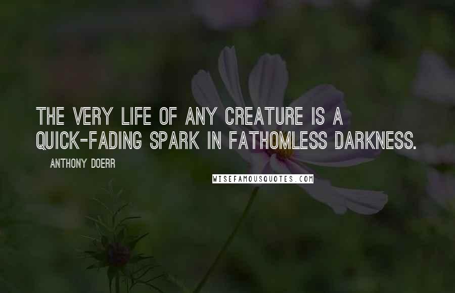 Anthony Doerr Quotes: The very life of any creature is a quick-fading spark in fathomless darkness.