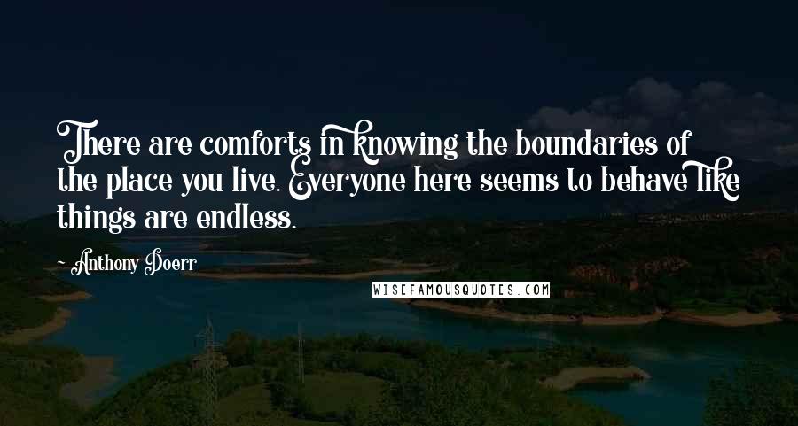 Anthony Doerr Quotes: There are comforts in knowing the boundaries of the place you live. Everyone here seems to behave like things are endless.