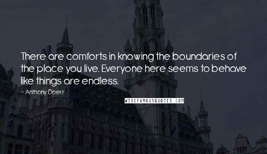 Anthony Doerr Quotes: There are comforts in knowing the boundaries of the place you live. Everyone here seems to behave like things are endless.