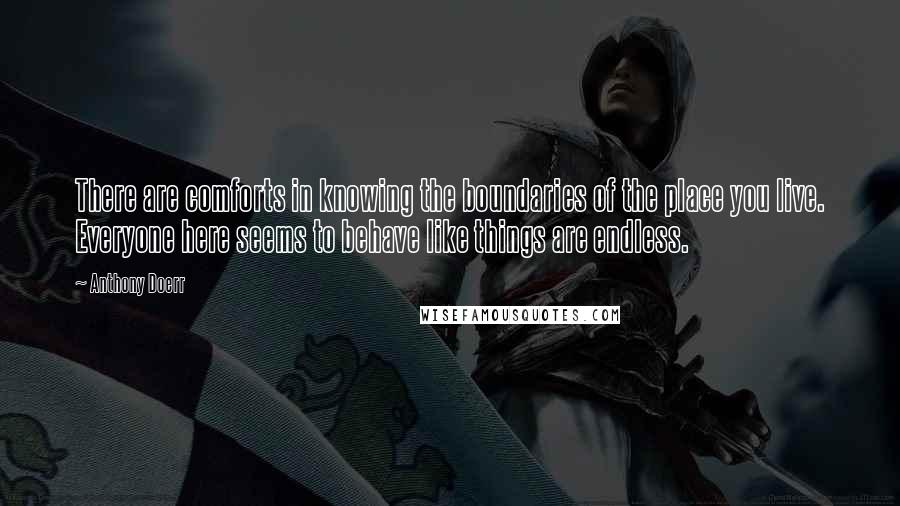 Anthony Doerr Quotes: There are comforts in knowing the boundaries of the place you live. Everyone here seems to behave like things are endless.