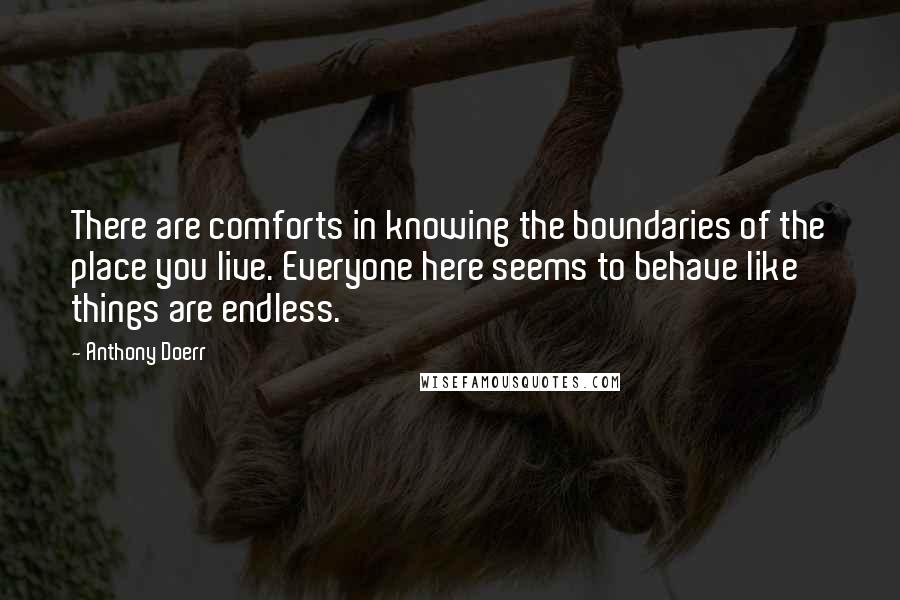 Anthony Doerr Quotes: There are comforts in knowing the boundaries of the place you live. Everyone here seems to behave like things are endless.