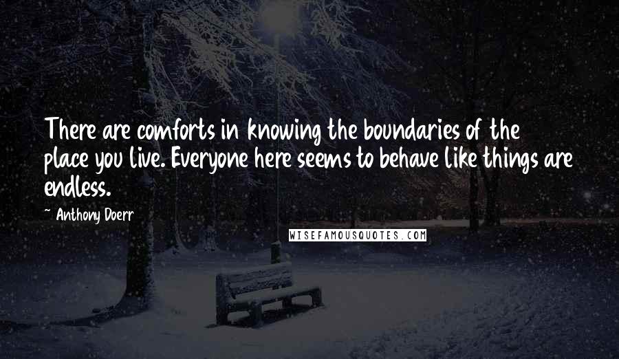 Anthony Doerr Quotes: There are comforts in knowing the boundaries of the place you live. Everyone here seems to behave like things are endless.