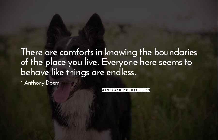 Anthony Doerr Quotes: There are comforts in knowing the boundaries of the place you live. Everyone here seems to behave like things are endless.