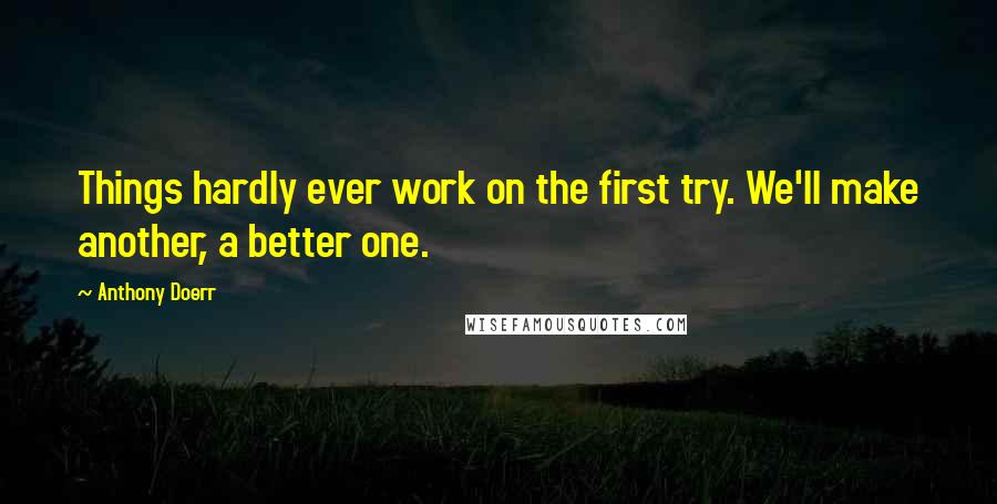 Anthony Doerr Quotes: Things hardly ever work on the first try. We'll make another, a better one.