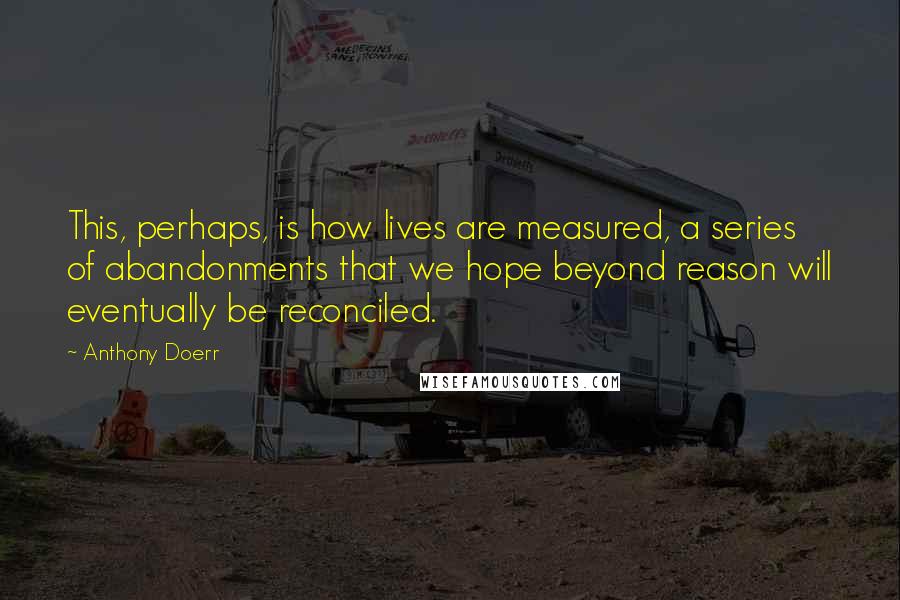 Anthony Doerr Quotes: This, perhaps, is how lives are measured, a series of abandonments that we hope beyond reason will eventually be reconciled.