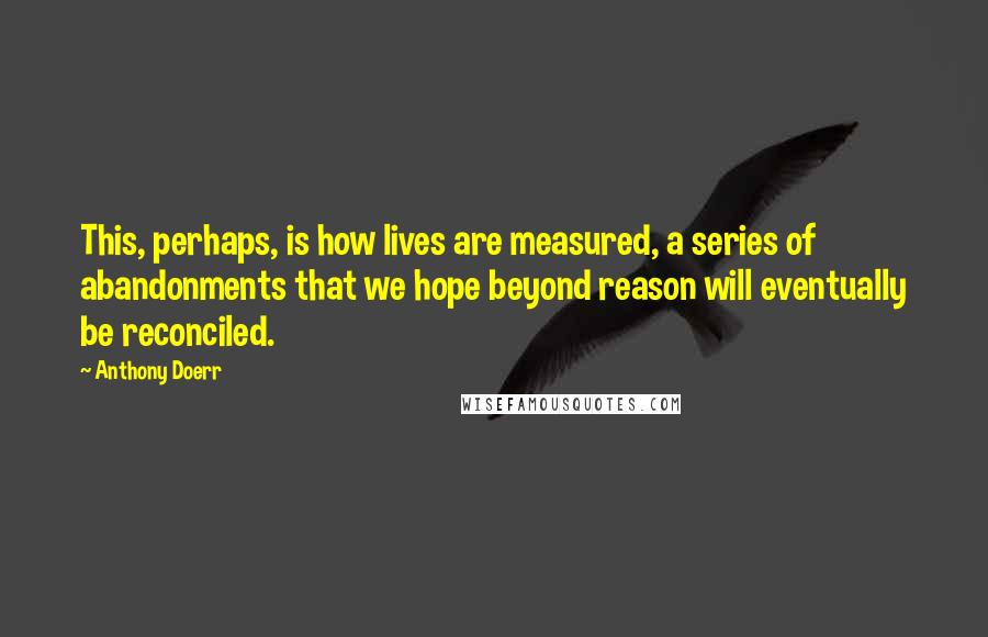 Anthony Doerr Quotes: This, perhaps, is how lives are measured, a series of abandonments that we hope beyond reason will eventually be reconciled.