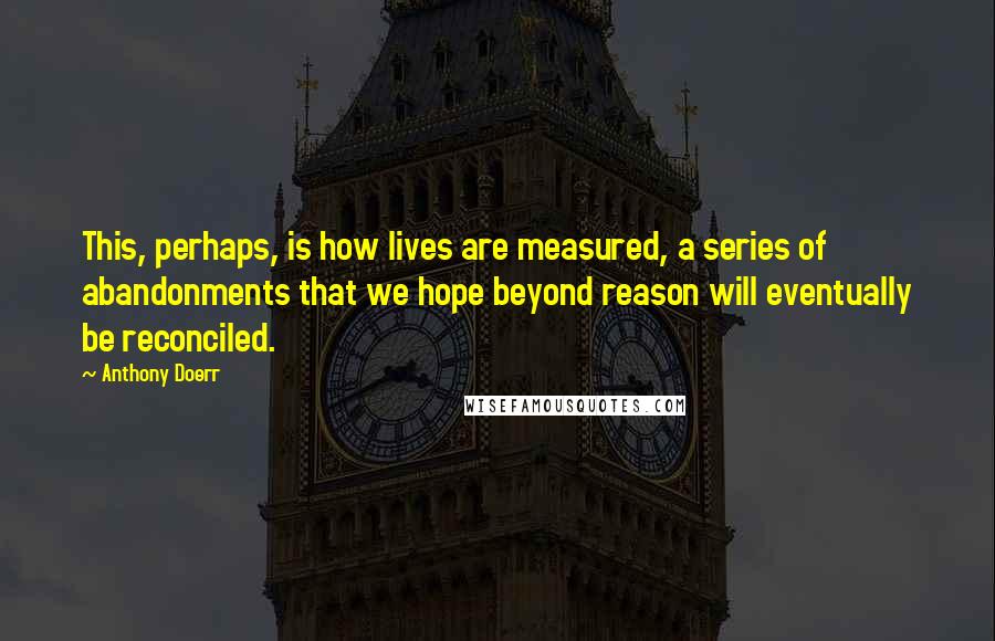 Anthony Doerr Quotes: This, perhaps, is how lives are measured, a series of abandonments that we hope beyond reason will eventually be reconciled.