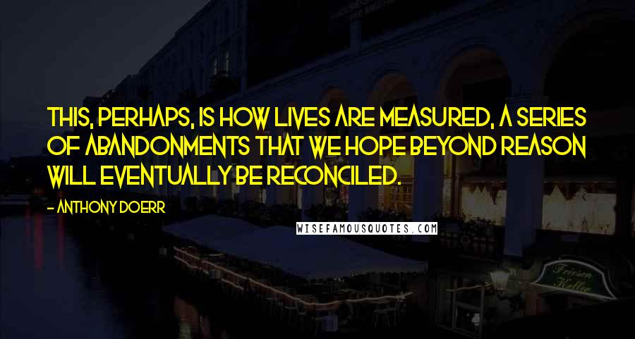 Anthony Doerr Quotes: This, perhaps, is how lives are measured, a series of abandonments that we hope beyond reason will eventually be reconciled.