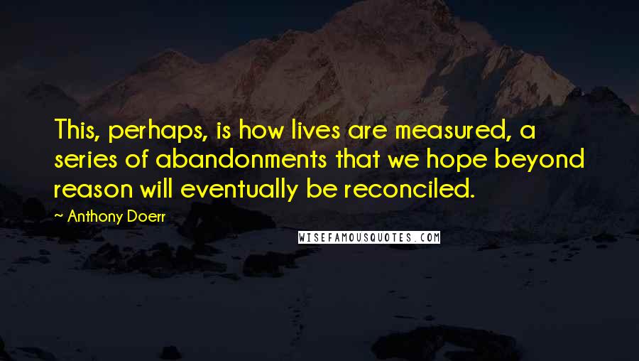 Anthony Doerr Quotes: This, perhaps, is how lives are measured, a series of abandonments that we hope beyond reason will eventually be reconciled.