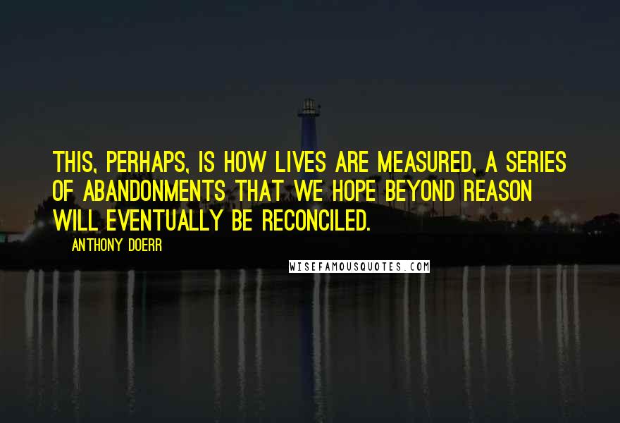 Anthony Doerr Quotes: This, perhaps, is how lives are measured, a series of abandonments that we hope beyond reason will eventually be reconciled.