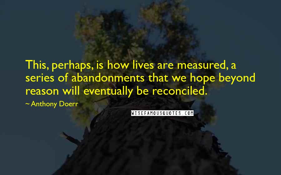 Anthony Doerr Quotes: This, perhaps, is how lives are measured, a series of abandonments that we hope beyond reason will eventually be reconciled.