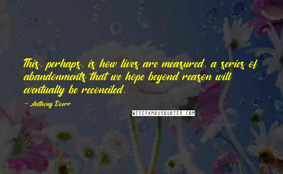 Anthony Doerr Quotes: This, perhaps, is how lives are measured, a series of abandonments that we hope beyond reason will eventually be reconciled.