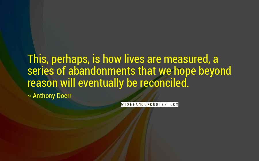 Anthony Doerr Quotes: This, perhaps, is how lives are measured, a series of abandonments that we hope beyond reason will eventually be reconciled.