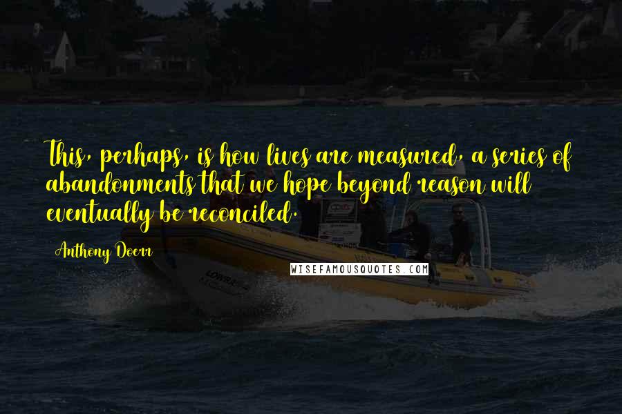 Anthony Doerr Quotes: This, perhaps, is how lives are measured, a series of abandonments that we hope beyond reason will eventually be reconciled.