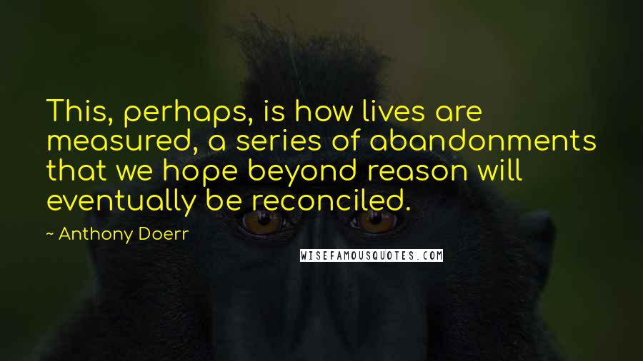 Anthony Doerr Quotes: This, perhaps, is how lives are measured, a series of abandonments that we hope beyond reason will eventually be reconciled.