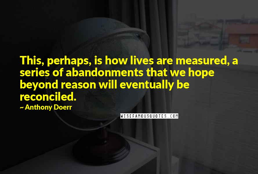 Anthony Doerr Quotes: This, perhaps, is how lives are measured, a series of abandonments that we hope beyond reason will eventually be reconciled.