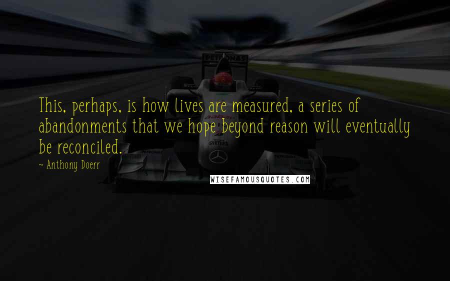 Anthony Doerr Quotes: This, perhaps, is how lives are measured, a series of abandonments that we hope beyond reason will eventually be reconciled.