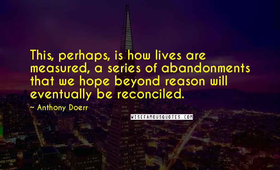 Anthony Doerr Quotes: This, perhaps, is how lives are measured, a series of abandonments that we hope beyond reason will eventually be reconciled.