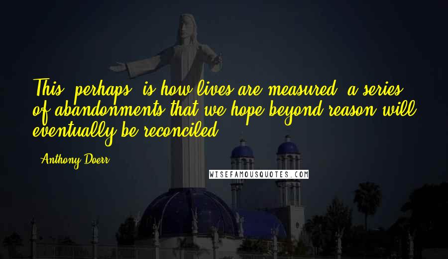 Anthony Doerr Quotes: This, perhaps, is how lives are measured, a series of abandonments that we hope beyond reason will eventually be reconciled.
