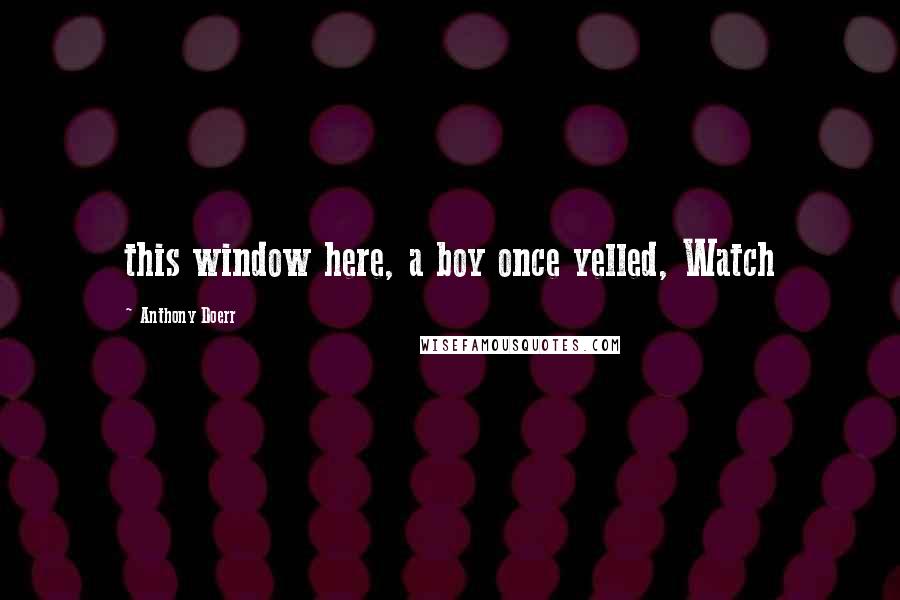 Anthony Doerr Quotes: this window here, a boy once yelled, Watch