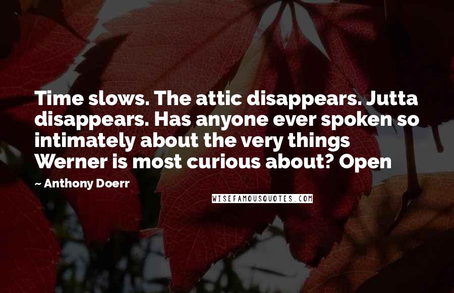 Anthony Doerr Quotes: Time slows. The attic disappears. Jutta disappears. Has anyone ever spoken so intimately about the very things Werner is most curious about? Open