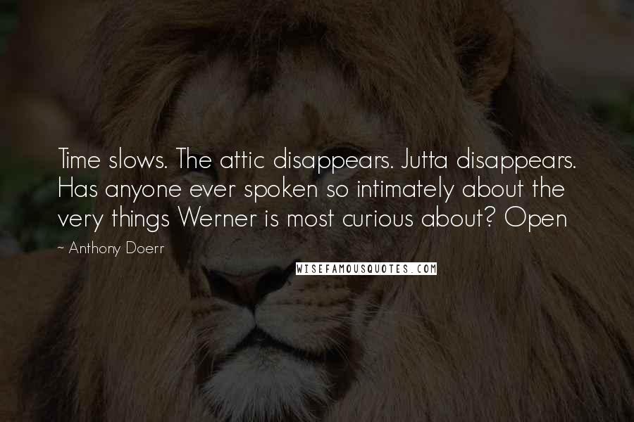 Anthony Doerr Quotes: Time slows. The attic disappears. Jutta disappears. Has anyone ever spoken so intimately about the very things Werner is most curious about? Open