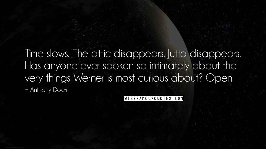 Anthony Doerr Quotes: Time slows. The attic disappears. Jutta disappears. Has anyone ever spoken so intimately about the very things Werner is most curious about? Open