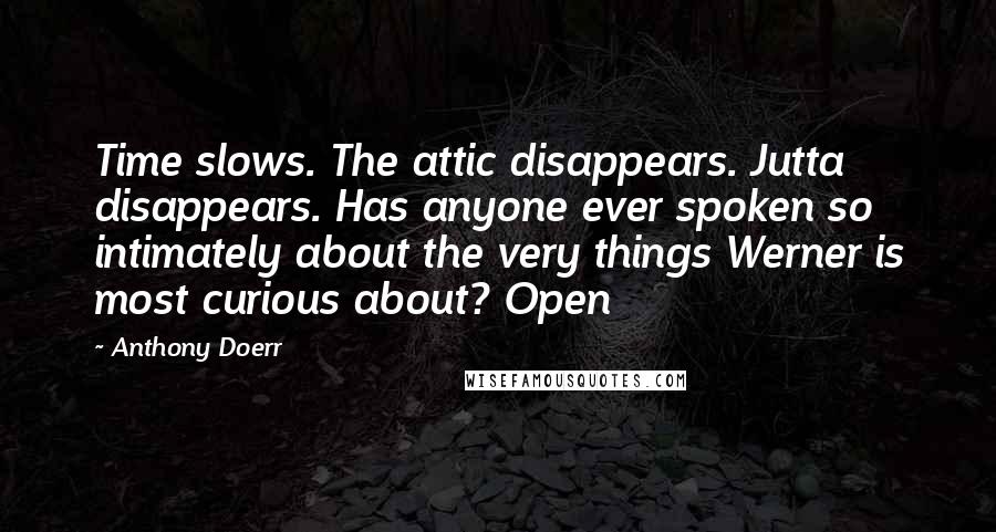 Anthony Doerr Quotes: Time slows. The attic disappears. Jutta disappears. Has anyone ever spoken so intimately about the very things Werner is most curious about? Open