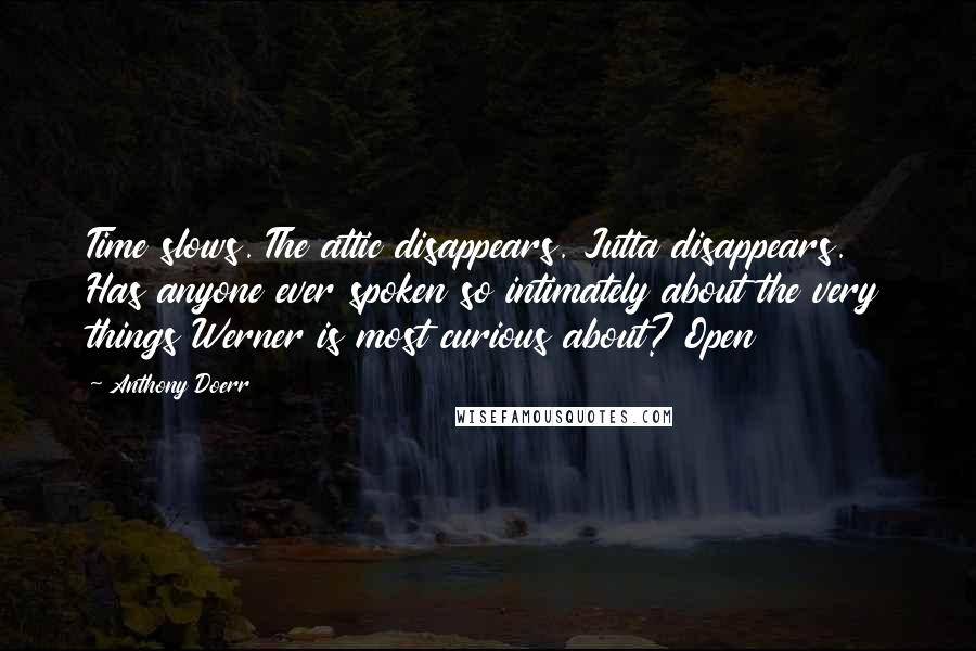 Anthony Doerr Quotes: Time slows. The attic disappears. Jutta disappears. Has anyone ever spoken so intimately about the very things Werner is most curious about? Open