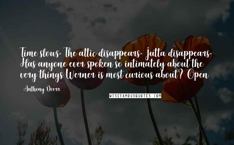 Anthony Doerr Quotes: Time slows. The attic disappears. Jutta disappears. Has anyone ever spoken so intimately about the very things Werner is most curious about? Open