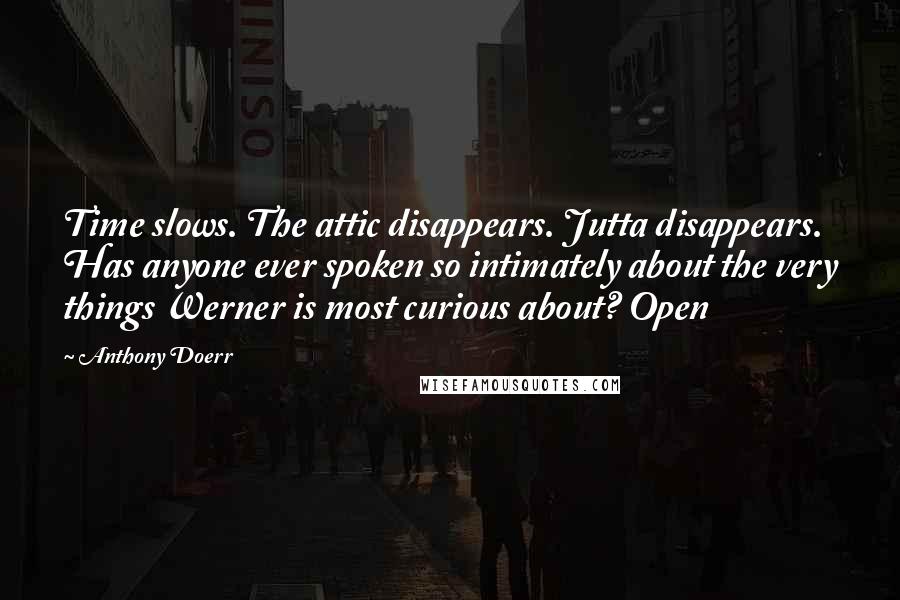 Anthony Doerr Quotes: Time slows. The attic disappears. Jutta disappears. Has anyone ever spoken so intimately about the very things Werner is most curious about? Open